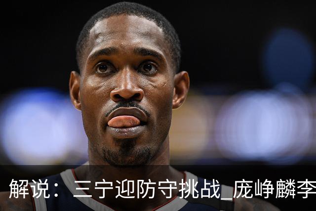 解说：三宁迎防守挑战 庞峥麟李悦洲需做准备 王俊杰或成破局关键
